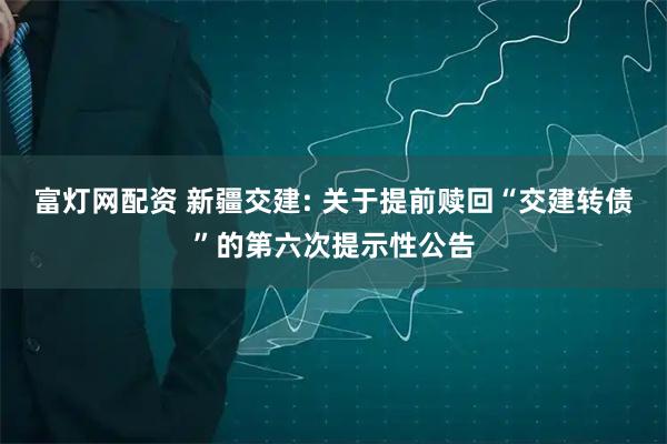 富灯网配资 新疆交建: 关于提前赎回“交建转债”的第六次提示性公告