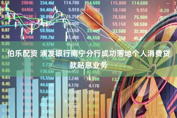 伯乐配资 浦发银行南宁分行成功落地个人消费贷款贴息业务