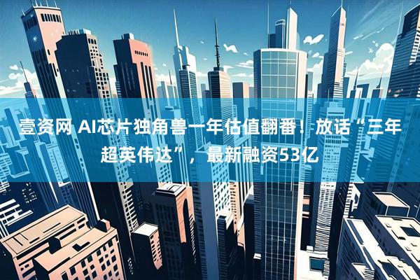 壹资网 AI芯片独角兽一年估值翻番！放话“三年超英伟达”，最新融资53亿