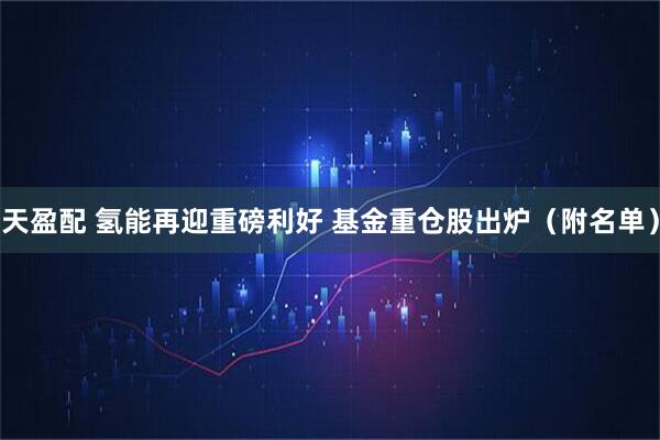 天盈配 氢能再迎重磅利好 基金重仓股出炉（附名单）