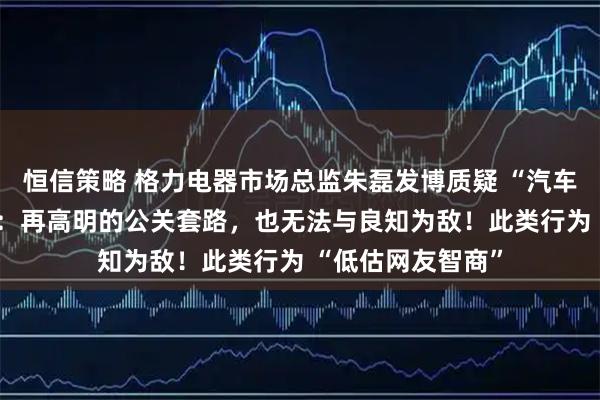 恒信策略 格力电器市场总监朱磊发博质疑 “汽车博主” 统一话术:再高明的公关套路,也无法与良知为敌!此类行为 “低估网友智商”