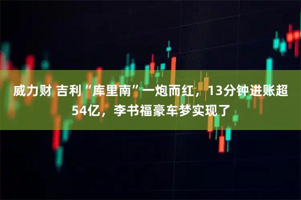 威力财 吉利“库里南”一炮而红,13分钟进账超54亿,李书福豪车梦实现了