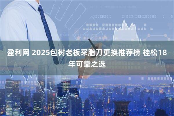 盈利网 2025包树老板采脂刀更换推荐榜 桂松18年可靠之选