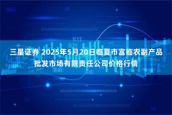 三星证券 2025年5月20日临夏市富临农副产品批发市场有限责任公司价格行情