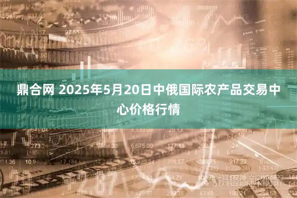 鼎合网 2025年5月20日中俄国际农产品交易中心价格行情