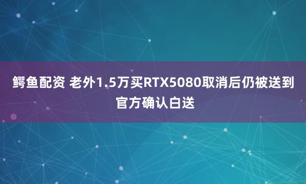 鳄鱼配资 老外1.5万买RTX5080取消后仍被送到 官方确认白送