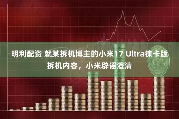 明利配资 就某拆机博主的小米17 Ultra徕卡版拆机内容，小米辟谣澄清