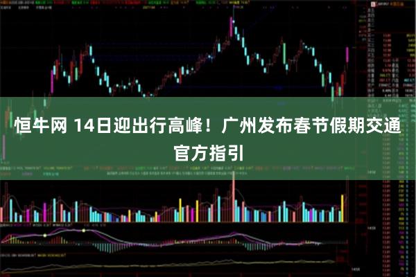 恒牛网 14日迎出行高峰!广州发布春节假期交通官方指引