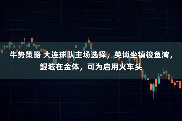 牛势策略 大连球队主场选择，英博坐镇梭鱼湾，鲲城在金体，可为启用火车头