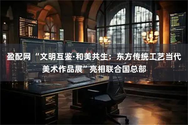 盈配网 “文明互鉴·和美共生：东方传统工艺当代美术作品展”亮相联合国总部