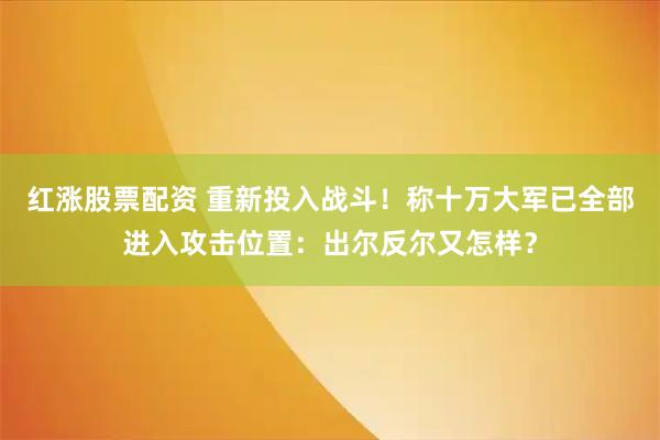 红涨股票配资 重新投入战斗!称十万大军已全部进入攻击位置:出尔反尔又怎样?