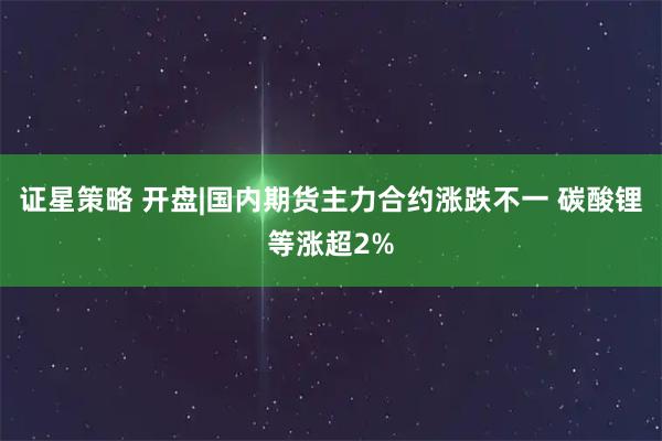 证星策略 开盘|国内期货主力合约涨跌不一 碳酸锂等涨超2%