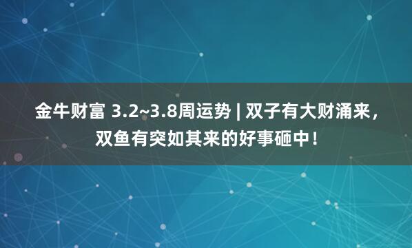 金牛财富 3.2~3.8周运势 | 双子有大财涌来，双鱼有突如其来的好事砸中！