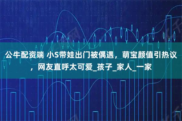 公牛配资端 小S带娃出门被偶遇，萌宝颜值引热议，网友直呼太可爱_孩子_家人_一家