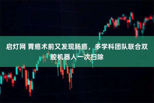 启灯网 胃癌术前又发现肠癌，多学科团队联合双腔机器人一次扫除