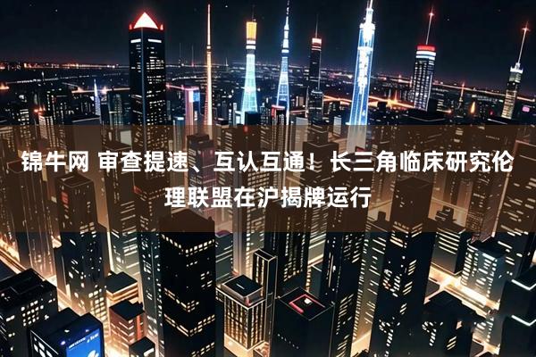 锦牛网 审查提速、互认互通!长三角临床研究伦理联盟在沪揭牌运行