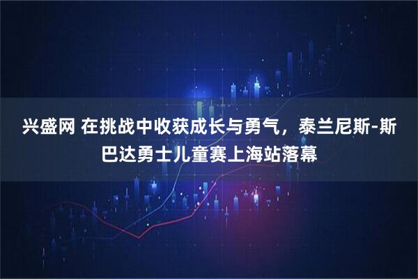兴盛网 在挑战中收获成长与勇气,泰兰尼斯-斯巴达勇士儿童赛上海站落幕