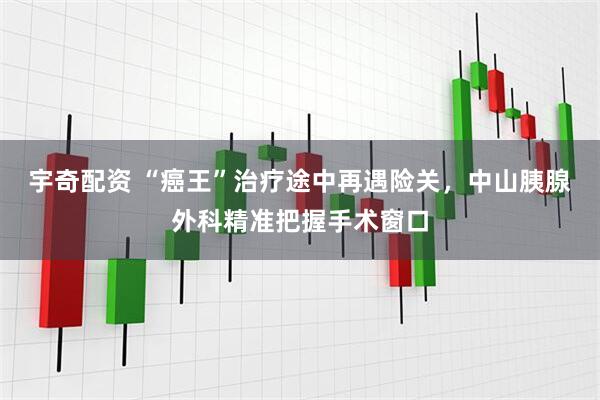 宇奇配资 “癌王”治疗途中再遇险关,中山胰腺外科精准把握手术窗口