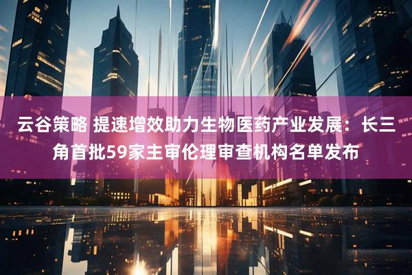 云谷策略 提速增效助力生物医药产业发展:长三角首批59家主审伦理审查机构名单发布