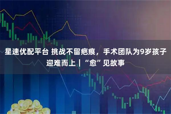 星速优配平台 挑战不留疤痕，手术团队为9岁孩子迎难而上｜“愈”见故事