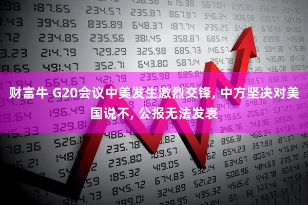 财富牛 G20会议中美发生激烈交锋, 中方坚决对美国说不, 公报无法发表